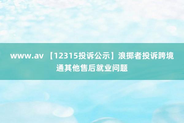 www.av 【12315投诉公示】浪掷者投诉跨境通其他售后就业问题