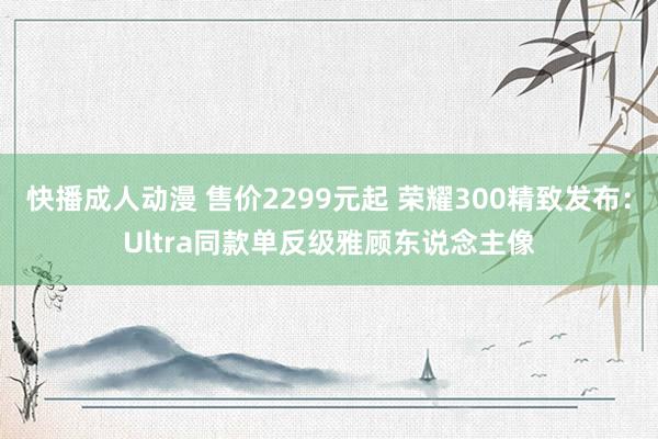 快播成人动漫 售价2299元起 荣耀300精致发布：Ultra同款单反级雅顾东说念主像