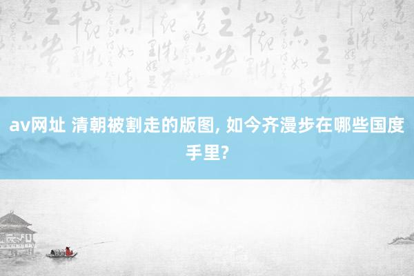 av网址 清朝被割走的版图， 如今齐漫步在哪些国度手里?