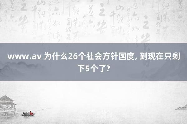 www.av 为什么26个社会方针国度， 到现在只剩下5个了?