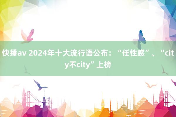 快播av 2024年十大流行语公布：“任性感”、“city不city”上榜