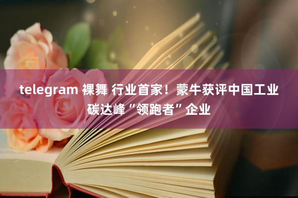 telegram 裸舞 行业首家！蒙牛获评中国工业碳达峰“领跑者”企业