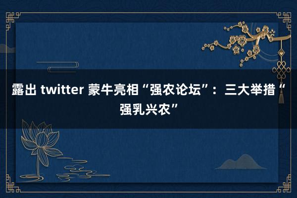 露出 twitter 蒙牛亮相“强农论坛”：三大举措“强乳兴农”