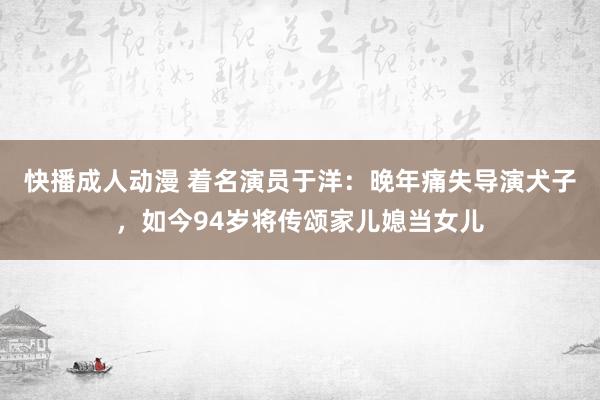 快播成人动漫 着名演员于洋：晚年痛失导演犬子，如今94岁将传颂家儿媳当女儿