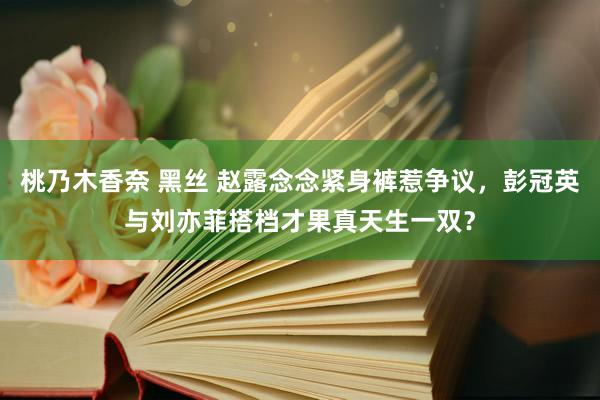 桃乃木香奈 黑丝 赵露念念紧身裤惹争议，彭冠英与刘亦菲搭档才果真天生一双？