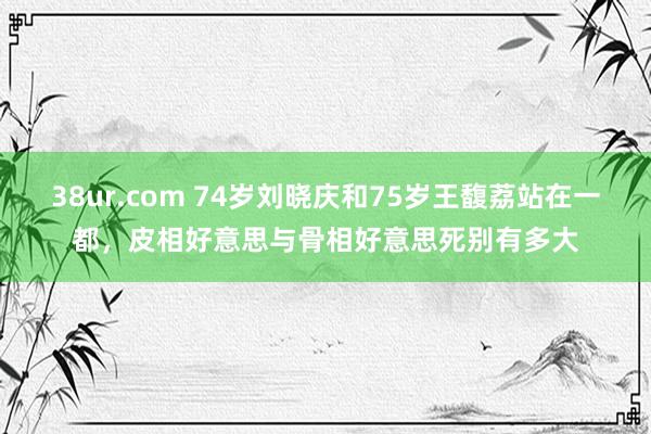 38ur.com 74岁刘晓庆和75岁王馥荔站在一都，皮相好意思与骨相好意思死别有多大