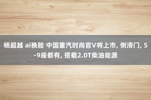 杨超越 ai换脸 中国重汽时尚官V将上市， 侧滑门， 5-9座都有， 搭载2.0T柴油能源