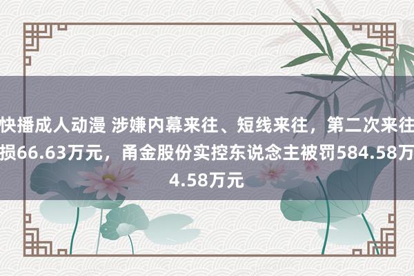 快播成人动漫 涉嫌内幕来往、短线来往，第二次来往耗损66.63万元，甬金股份实控东说念主被罚584.58万元