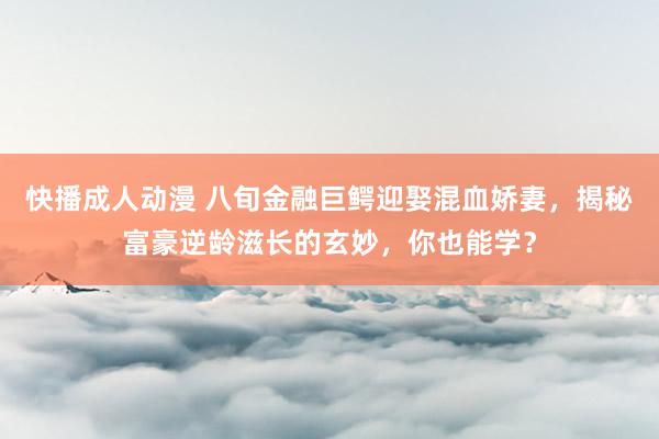 快播成人动漫 八旬金融巨鳄迎娶混血娇妻，揭秘富豪逆龄滋长的玄妙，你也能学？