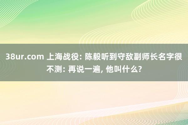 38ur.com 上海战役: 陈毅听到守敌副师长名字很不测: 再说一遍， 他叫什么?