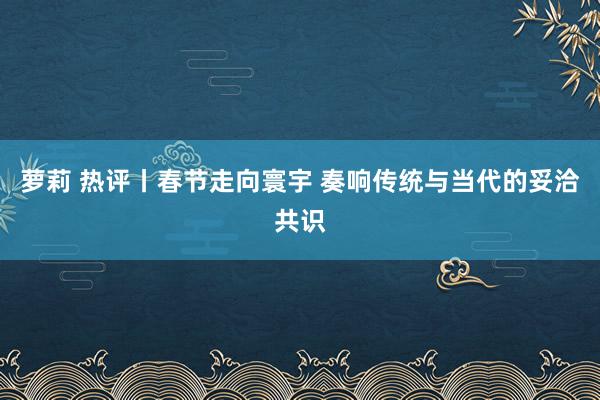 萝莉 热评丨春节走向寰宇 奏响传统与当代的妥洽共识