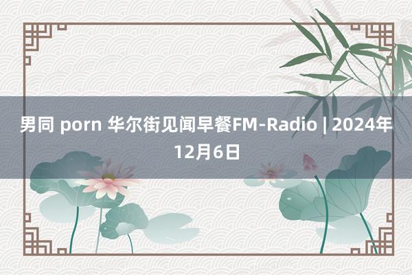 男同 porn 华尔街见闻早餐FM-Radio | 2024年12月6日