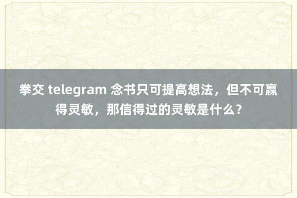 拳交 telegram 念书只可提高想法，但不可赢得灵敏，那信得过的灵敏是什么？