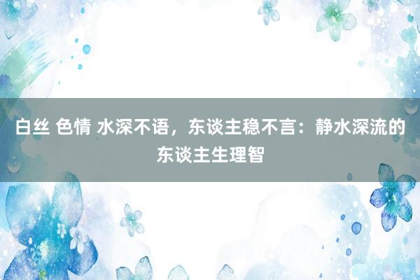 白丝 色情 水深不语，东谈主稳不言：静水深流的东谈主生理智