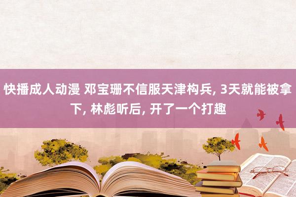 快播成人动漫 邓宝珊不信服天津构兵， 3天就能被拿下， 林彪听后， 开了一个打趣