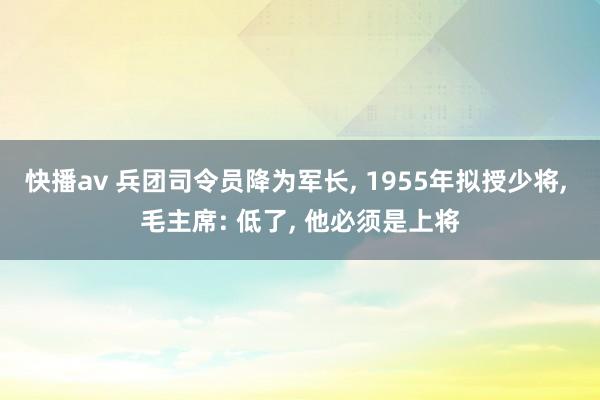 快播av 兵团司令员降为军长， 1955年拟授少将， 毛主席: 低了， 他必须是上将