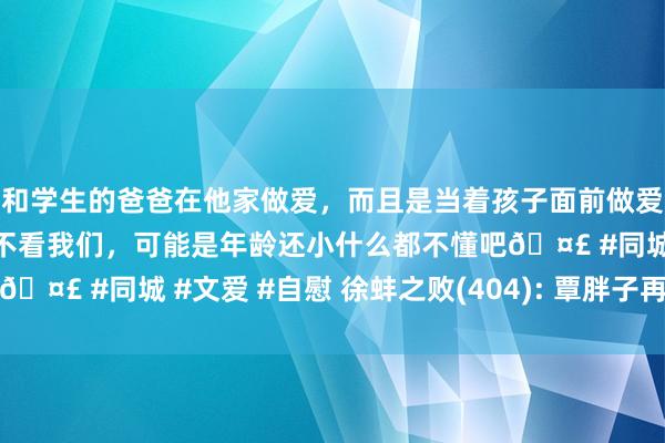 和学生的爸爸在他家做爱，而且是当着孩子面前做爱，太刺激了，孩子完全不看我们，可能是年龄还小什么都不懂吧🤣 #同城 #文爱 #自慰 徐蚌之败(404): 覃胖子再也跑不动了