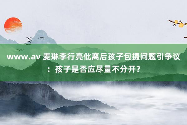 www.av 麦琳李行亮仳离后孩子包摄问题引争议：孩子是否应尽量不分开？