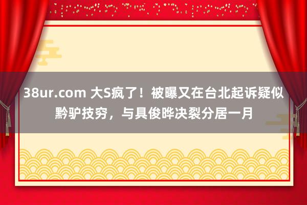 38ur.com 大S疯了！被曝又在台北起诉疑似黔驴技穷，与具俊晔决裂分居一月