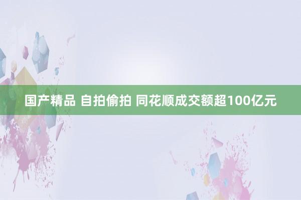 国产精品 自拍偷拍 同花顺成交额超100亿元