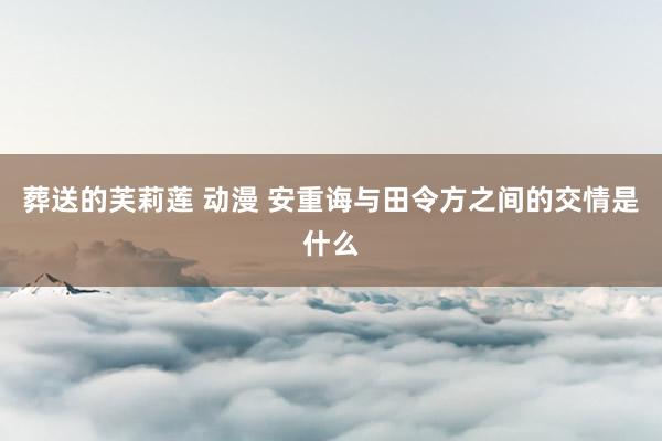 葬送的芙莉莲 动漫 安重诲与田令方之间的交情是什么