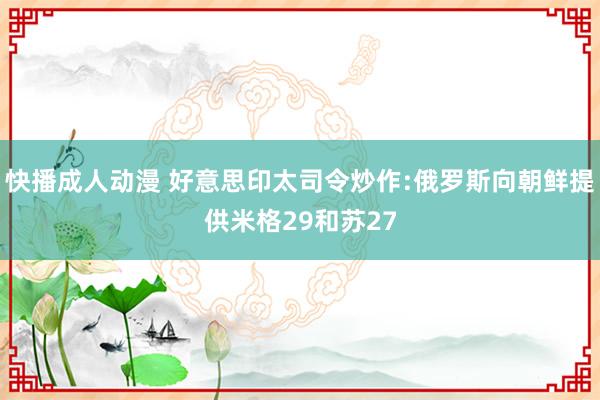 快播成人动漫 好意思印太司令炒作:俄罗斯向朝鲜提供米格29和苏27