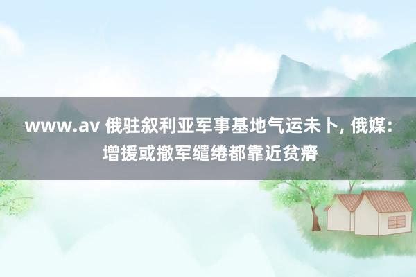 www.av 俄驻叙利亚军事基地气运未卜， 俄媒: 增援或撤军缱绻都靠近贫瘠