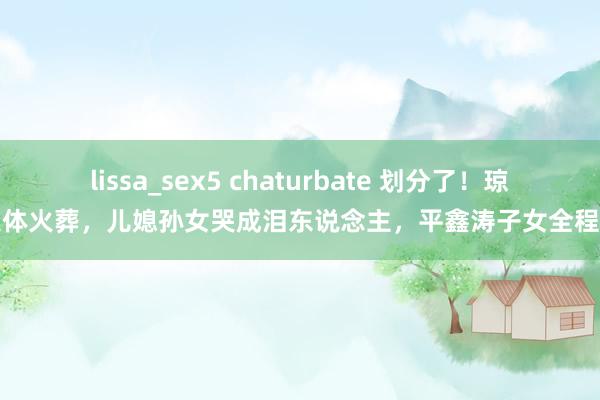 lissa_sex5 chaturbate 划分了！琼瑶遗体火葬，儿媳孙女哭成泪东说念主，平鑫涛子女全程缺席