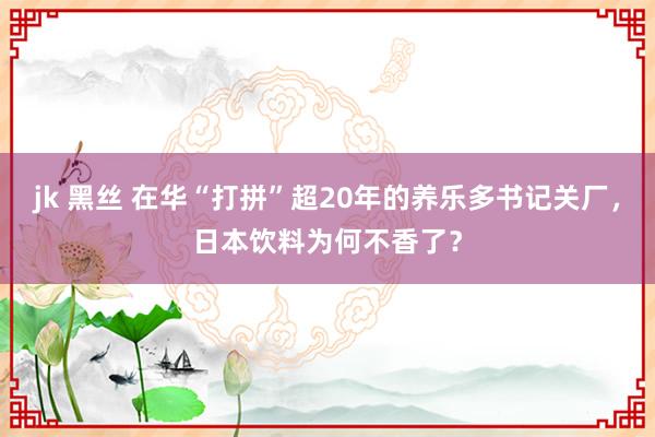 jk 黑丝 在华“打拼”超20年的养乐多书记关厂，日本饮料为何不香了？