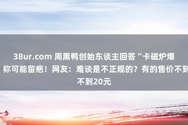 38ur.com 周黑鸭创始东谈主回答“卡磁炉爆炸”，称可能留疤！网友：难谈是不正规的？有的售价不到20元