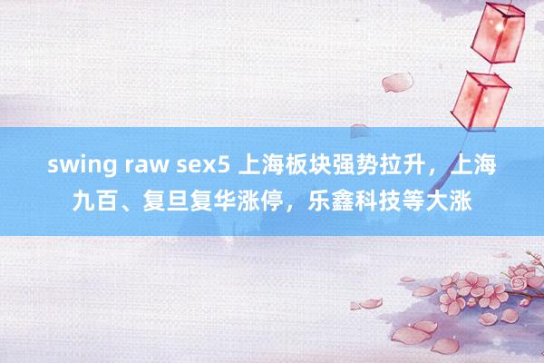 swing raw sex5 上海板块强势拉升，上海九百、复旦复华涨停，乐鑫科技等大涨