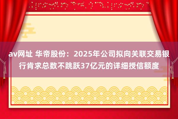 av网址 华帝股份：2025年公司拟向关联交易银行肯求总数不跳跃37亿元的详细授信额度