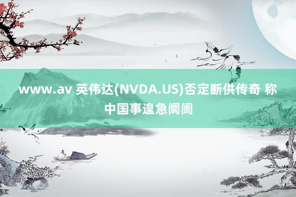 www.av 英伟达(NVDA.US)否定断供传奇 称中国事遑急阛阓