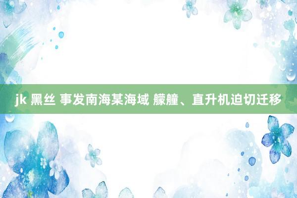 jk 黑丝 事发南海某海域 艨艟、直升机迫切迁移