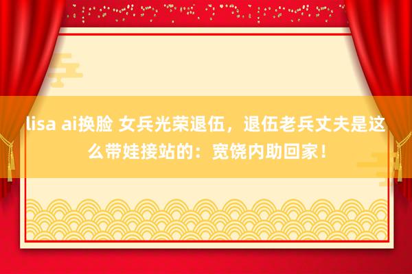 lisa ai换脸 女兵光荣退伍，退伍老兵丈夫是这么带娃接站的：宽饶内助回家！