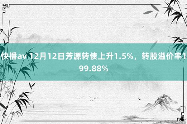 快播av 12月12日芳源转债上升1.5%，转股溢价率199.88%