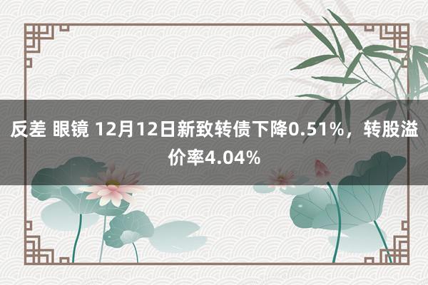 反差 眼镜 12月12日新致转债下降0.51%，转股溢价率4.04%