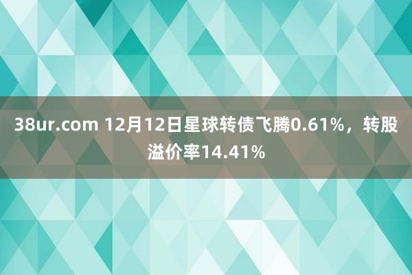 38ur.com 12月12日星球转债飞腾0.61%，转股溢价率14.41%