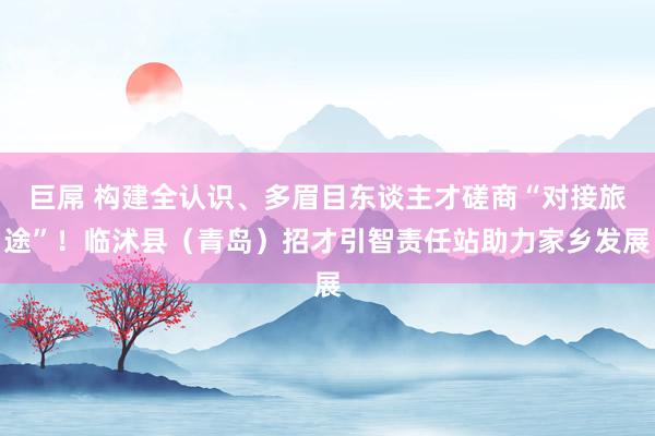 巨屌 构建全认识、多眉目东谈主才磋商“对接旅途”！临沭县（青岛）招才引智责任站助力家乡发展