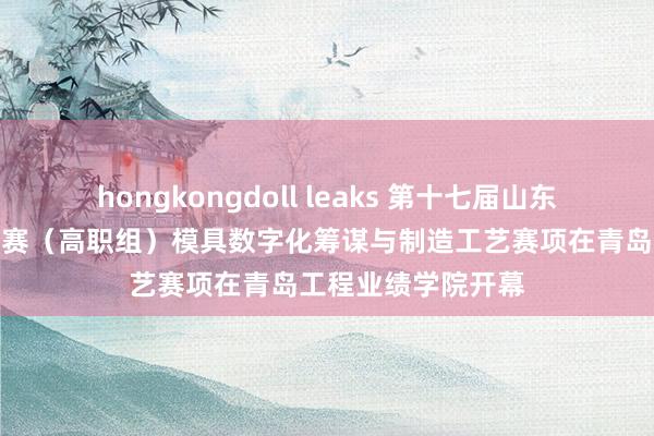 hongkongdoll leaks 第十七届山东省业绩院校妙技大赛（高职组）模具数字化筹谋与制造工艺赛项在青岛工程业绩学院开幕