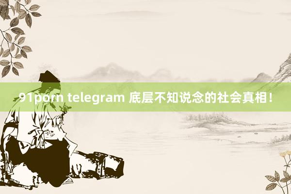 91porn telegram 底层不知说念的社会真相！