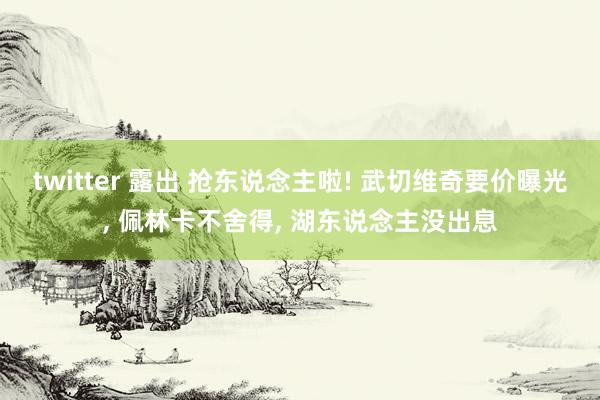 twitter 露出 抢东说念主啦! 武切维奇要价曝光， 佩林卡不舍得， 湖东说念主没出息