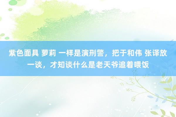 紫色面具 萝莉 一样是演刑警，把于和伟 张译放一谈，才知谈什么是老天爷追着喂饭