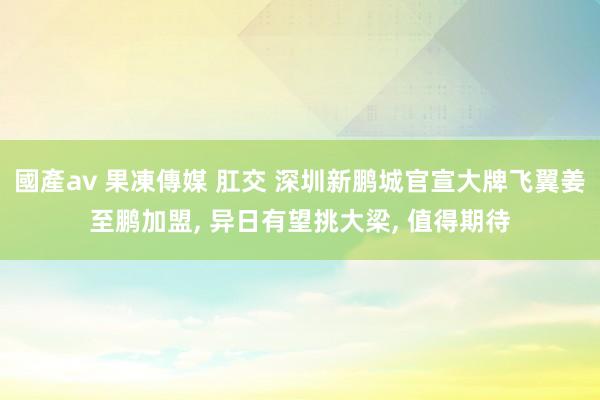 國產av 果凍傳媒 肛交 深圳新鹏城官宣大牌飞翼姜至鹏加盟， 异日有望挑大梁， 值得期待