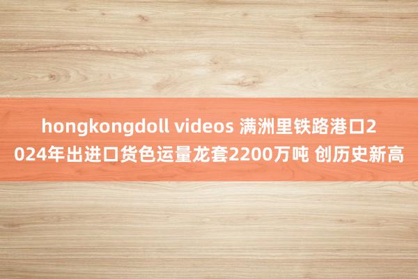 hongkongdoll videos 满洲里铁路港口2024年出进口货色运量龙套2200万吨 创历史新高