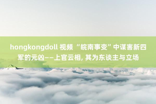 hongkongdoll 视频 “皖南事变”中谋害新四军的元凶——上官云相， 其为东谈主与立场