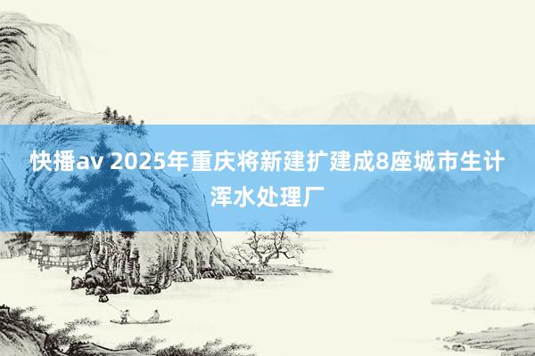 快播av 2025年重庆将新建扩建成8座城市生计浑水处理厂