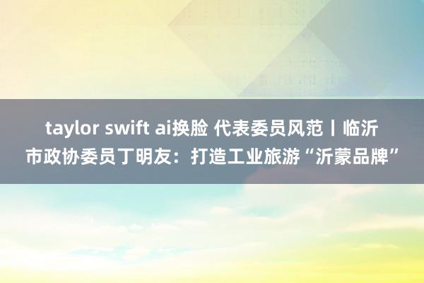 taylor swift ai换脸 代表委员风范丨临沂市政协委员丁明友：打造工业旅游“沂蒙品牌”