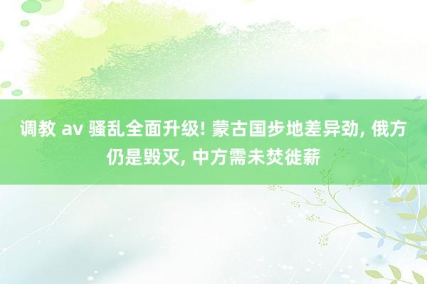 调教 av 骚乱全面升级! 蒙古国步地差异劲， 俄方仍是毁灭， 中方需未焚徙薪