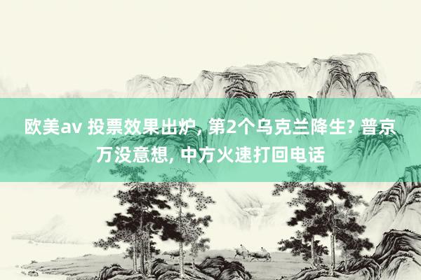 欧美av 投票效果出炉， 第2个乌克兰降生? 普京万没意想， 中方火速打回电话